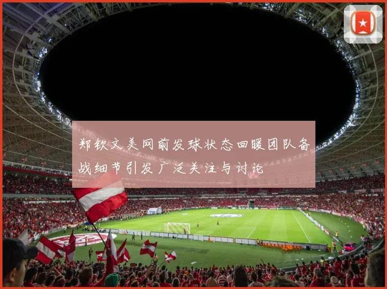 郑钦文美网前发球状态回暖团队备战细节引发广泛关注与讨论